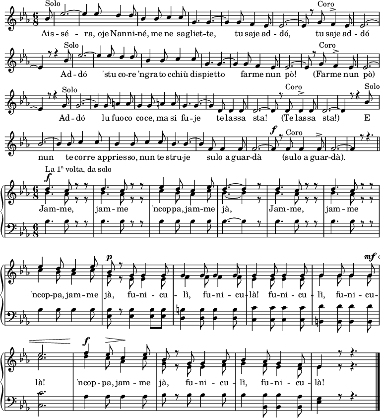 
%impaginazione
\header { tagline = ##f }
\layout { indent = 0 \context { \Score \remove "Bar_number_engraver" } }

%questi valgono per tutto lo spartito
global = {
 \tempo 4 = 220 \set Score.tempoHideNote = ##t 
 \language "deutsch"
 \key es \major
 \time 6/8
}

%note della strofa
strofa = \relative c'' { \global \voiceOne
\partial 8^\markup {Solo} b8
es2.~
es4 es8 d4 d8
b4 b8 c4 c8
g4. g~
g4 g8 f4 es8
es2.~
es8 r g^\markup {Coro} f4-> es8
es2.~
es4 r8 r4 b'8^\markup {Solo}
es2.~ 
es4 es8 d4 d8
b4 b8 c4 c8
g4. g4.~ 
g4 g8 f4 es8
es2.~ 
es8 r g^\markup {Coro} f4-> es8
es2.~
es4 r8 r4 g8^\markup {Solo}
g2.~
g4 g8 a4 a8
g4 g8 a4 a8
g4. g4.~ 
g4 d8 d4 d8
d2.~
d8 r d^\markup {Coro} d4-> d8
d2.~ 
d4 r8 r4 b'8^\markup {Solo}
b2.~
b4 b8 c4 c8
b4 b8 c4 c8
b4. b4.~ 
b4 f8 f4 f8
f2.~
f8^\f r f^\markup {Coro} f4 f8->
f2.~
f4 r8 r4. \bar"||"
}

%note alte in chiave di violino nella ripresa
ripresaA = \relative c'' { \global \voiceOne
 d4.^\f^\markup {La 1ª volta, da solo} c8 r8 r
 d4. c8 r8 r
 es4 d8 c4 es8
 d4.~ d4 r8
 d4. c8 r8 r
 d4. c8 r8 r
 es4 d8 c4 es8
 b8^\p r g g4 g8
 g4 g8 g4 g8
 g4 g8 g4 g8
 g4 g8 g4 g8^\mf^\<
 es'2.
 f4^\f es8^\> c4^\! es8
 b8 r g g4 as8
 b4 as8 g4 f8 
 es4 r8 r4.
}
%note basse in chiave di violino nella ripresa
ripresaB = \relative c'' { \global \voiceTwo
 b4. as8 r8 r
 b4. as8 r8 r
 c4 b8 as4 c8
 b4.~ b4 r8
 b4. as8 r8 r
 b4. as8 r8 r
 c4 b8 as4 c8
 g8 r es es4 es8
 f4 f8 f4 f8
 es4 es8 es4 es8
 g4 g8 g4 g8
 c2.
 d4 c8 as4 c8
 g8 r es8 es4 f8
 g4 f8 es4 d8
 es4 r8 r4.
}
%note in chiave di basso nella ripresa
ripresaC = \relative c' { \global \clef bass \voiceThree
\stemDown
 b4. b8 r r 
 b4. b8 r r 
 b4 b8 b4 b8
 b4.~ b4 r8
 b4. b8 r r  
 b4. b8 r r  
 b4 b8 b4 b8
 <es, b'> r <es b'>4 <es b'>8 <es b'>8
 <d h'>4 <d h'>8 <d h'>4 <d h'>8
 <c c'>4 <c c'>8 <c c'>4 <c c'>8
 <h d'>4 <h d'>8 <h d'>4 <h d'>8
 <c c'>2.
 as'4 as8 as4 as8
 b8 r b b4 b8
 b4 <b, b'>8 <b b'>4 <b as'>8
 <es g>4 r8 r4. 
}

%testo della strofa
testoStrofa = \lyricmode {
Ais -- sé -- "ra, oje" Nan -- ni -- né, me ne sa -- gliet -- te,
tu saje ad -- dó, tu saje ad -- dó
Ad -- dó 'stu co -- re 'ngra -- to cchiù di -- spiet -- to
far -- me nun pò! (Far -- me nun pò)
Ad -- dó lu fuo -- co co -- ce, ma si fu -- je
te las -- sa sta! (Te las -- sa sta!)
E nun te cor -- "re ap" -- pries -- so, nun te stru -- je
su -- "lo a" guar -- dà (su -- "lo a" guar -- dà).
}

%testo della ripresa
testoRipresa = \lyricmode {
Jam -- me, jam -- me 'ncop -- pa, jam -- me jà,
Jam -- me, jam -- me 'ncop -- pa, jam -- me jà,
fu -- ni -- cu -- lì, fu -- ni -- cu -- là!
fu -- ni -- cu -- lì, fu -- ni -- cu -- là!
'ncop -- pa, jam -- me jà,
fu -- ni -- cu -- lì, fu -- ni -- cu -- là!
}

%assemblo la strofa
parteStrofa = \new Staff <<
  { \strofa }
  \addlyrics { \testoStrofa }
 >>

%assemblo la chiave di violino della ripresa
parteRipresaAB = \new Staff \with { midiInstrument = "clarinet"} <<
  { \ripresaA \bar "|." } {\ripresaB}
  \addlyrics { \testoRipresa }
 >>

%assemblo la chiave di basso della ripresa
parteRipresaC = \new Staff \with { midiInstrument = "oboe"} <<
  { \ripresaC }
 >>

%visualizza strofa
\score {
  \new ChoirStaff <<
    \parteStrofa
  >>
  \layout { }
}
%visualizza ripresa
\score {
  \new PianoStaff <<
    \parteRipresaAB \parteRipresaC
  >>
  \layout { }
}

%crea il midi. Qui ho fatto un accrocco: parto con lo 'Staff' della strofa soltanto e alla fin fine aggancio lì la ripresa.
\score {
  \new StaffGroup {
    \new Staff \with { midiInstrument = "clarinet"} {\strofa \addlyrics { \testoStrofa } << 
      \new PianoStaff <<
        \parteRipresaAB \parteRipresaC
       >>
      >>
    }
  }
  \midi {}
}
