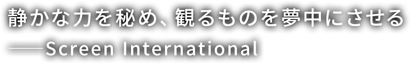 静かな力を秘め、 観るものを夢中にさせる
                  ---Screen International