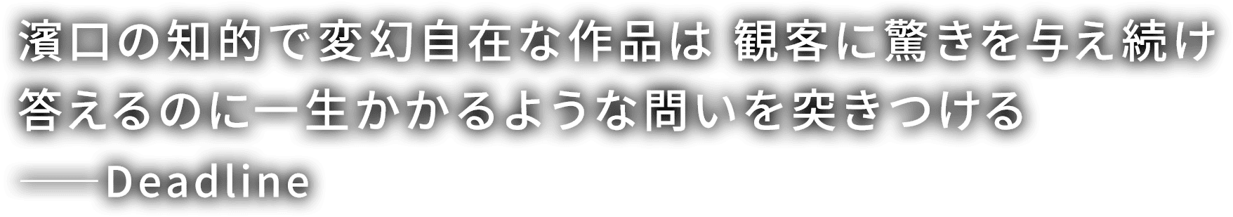 濱口の知的で変幻自在な作品は 観客に驚きを与え続け
                  答えるのに一生かかるような問いを突きつける
                  ---Deadline