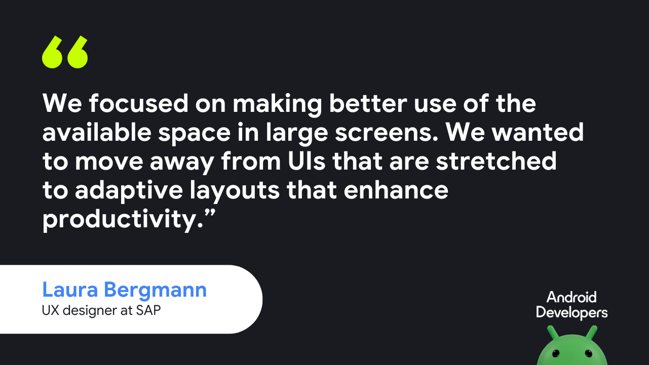 We focused on making better use of the available space in large screens. We wanted to move away from UIs that are stretched to adaptive layouts that enhance productivity.”  — Laura Bergmann, UX designer at SAP