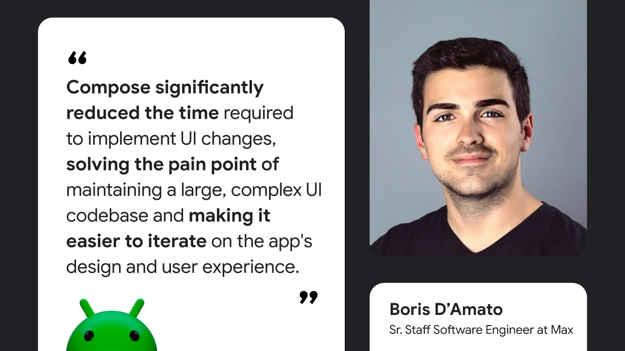 Compose significantly reduced the time required to implement UI changes, solving the pain point of maintaining a large, complex UI codebase and making it easier to iterate on the app's design and user experience,” — Boris D’Amato, Sr. Staff Software Engineer at Max