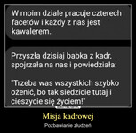 Misja kadrowej – Pozbawianie złudzeń W moim dziale pracuje czterech facetów i każdy z nas jest kawalerem. Przyszła dzisiaj babka z kadr, spojrzała na nas i powiedziała: "Trzeba was wszystkich szybko ożenić, bo tak siedzicie tutaj i cieszycie się życiem!"