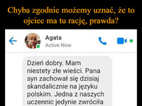 Chyba zgodnie możemy uznać, że to ojciec ma tu rację, prawda? –  ← Agata Active Now Dzień dobry. Mam niestety złe wieści. Pana syn zachował się dzisiaj skandalicznie na języku polskim. Jedna z naszych uczennic jedynie zwróciła uwagę pana synowi, że jest gruby. Co zresztą jest prawdą. Na pewno chciała go w ten sposób tylko zmotywować, żeby obniżył swoją wagę, bo wyjdzie mu to na zdrowie i nie miała nic złego na myśli. Mateusz odpowiedział jej słowami - tutaj cytuję "ja przynajmniej nie mam kolczyka w nosie jak krowa z chlewa". Andżelika rozpłakała się słysząc to i było jej naprawdę przykro. Uważam, że pana syn przesadził, dlatego wpisałam mu uwagę do dziennika. Jego zachowanie także zostanie obniżone. Mam nadzieję, że i pan wyciągnie w domu jakieś konsekwencje wobec takiego zachowania i ukarze jakoś Mateusza za takie niedopuszczalne odzywki wobec kobiet. Proszę postarać się lepiej wychowywać swojego syna, pozdrawiam. Oczywiscie, ze wyciagne konsekwencje. Kupie mu nowa gre komputerowa, a w weekend zabiore do kina na film o jednym z jego ulubionych superbohaterow. A z pania porozmawiam sobie w poniedzialek w obecnosci dyrektora, pozdrawiam.