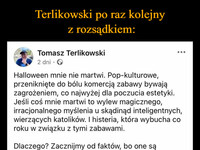 Terlikowski po raz kolejny  z rozsądkiem: –  Tomasz Terlikowski 2 dni. > : Halloween mnie nie martwi. Pop-kulturowe, przeniknięte do bólu komercją zabawy bywają zagrożeniem, co najwyżej dla poczucia estetyki. Jeśli coś mnie martwi to wylew magicznego, irracjonalnego myślenia u skądinąd inteligentnych, wierzących katolików. I histeria, która wybucha co roku w związku z tymi zabawami. Dlaczego? Zacznijmy od faktów, bo one są kluczowe. Halloween jest jedną z anglosaskich zabaw (zostawiam na boku jej pochodzenie, bo są duchowni, którzy wskazują, że są one chrześcijańskie), która wpadła w tryby komercji i stała się globalnym sposobem zarabiania pieniędzy przez korporacje. Z szatanem, demonami ma to mniej więcej tyle wspólnego, ile globalne Boże Narodzenie sprowadzone do choinki, bombek i brodatego dziadka z reklam Coca-Coli ma z chrześcijaństwem. Japończyk - wyznawca szintoizmu czy buddyzmu stawiający choinkę czy idący do sklepu, by odebrać prezent od Santa Clausa, nie staje się przez to chrześcijaninem. I nie oddaje czci Jezusowi. I tak samo chrześcijanin biegający w przebraniu, żeby zapytać o cukierki nie staje się poganinem czy satanistą. On się po prostu bawi w czasie globalnego święta komercji. Jakby tego było mało, nawet jeśli niektórzy ze współczesnych satanistów wzięli sobie to święto za swoje, to jego pochodzenie jest - z jednej strony związane z kultami celtyckimi (nieszczególnie to było istotne tam święto, ale było), a z drugiej z pewnymi zwyczajami chrześcijańskimi. Neopogańscy rekonstruktorzy, którzy na początku XX wieku (i pod koniec XIX) szukali korzeni (a w zasadzie często je konstruowali w oparciu o szczątkową liczbę materiałów) wzięli te anglosaskie zwyczaje i wtórnie je zrepoganizowali, potem przejęły to rozmaite kulty wiedźmińskie i satanistyczne. Tyle, że one wcale nie mają do tej zabawy, zwyczaju większych praw niż celtyccy chrześcijanie, którzy świętowali Wigilię Wszystkich Świętych. Celtyckie, pogańskie korzenie tej zabawy/ uroczystości/święta też nie dowodzą satanizmu, bo to po prostu były religie pierwotne, o których Kościół naucza, że zawierały swoje ziarna prawdy, które zawierały pierwiastki prawdy, piękna i dobra prowadzące ludzi do Boga. Kościół zaś nigdy nie miał problemów z przejmowanie elementów tradycyjnych kultów i wprowadzania ich do swoich zwyczajów. Gdyby chcieć wyczyścić chrześcijańską pobożność z nich trzeba by wyrzucić jajka wielkanocne. I uznać, że są one straszliwym pogańskim kultem, przez które niewinne chrześcijańskie dzieci są odciągane od prawdziwej wiary. Ale jest w tej histerii związanej z Halloween jeszcze jeden element, który jest niepokojący. To obraz wiary i Boga. Bóg jest tu jakoś dziwnie słaby. Zabawa dzieciaków jeden dzień w roku może mu odebrać jego dzieci, Jego krzyż, Jego miłość są słabsze od pop-kulturowej zabawy. Ojciec przegrywa z przebierankami. Stworzenie, a stworzeniem jest szatan, przy pomocy zabawy, odbiera Mu jego umiłowane dzieci. No bez jaj. Naprawdę wierzymy jako chrześcijanie w takiego Boga? Naprawdę wierzymy, że dzieciak biegając i krzycząc,,cukierek albo psikus" oddaje się szatanowi? To przecież magiczne myślenie w formie czystej... 2,7 tys. 683 komentarze Lubię to! Skomentuj Kopiuj Udostępnij