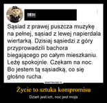 Życie to sztuka kompromisu – Dzień jest ich, noc jest moja Sąsiad z prawej puszcza muzykę na pełnej, sąsiad z lewej napierdala wiertarką. Dzisiaj sąsiedzi z góry przyprowadzili bachora biegającego po całym mieszkaniu. Leżę spokojnie. Czekam na noc. Bo jestem tą sąsiadką, co się głośno rucha.