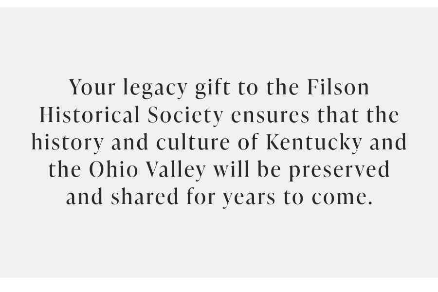 Black Text on Gray background. Words read: Your legacy gift to the Filson Historical Society ensures that the history and culture of Kentucky and the Ohio Valley will be preserved and shared for years to come.