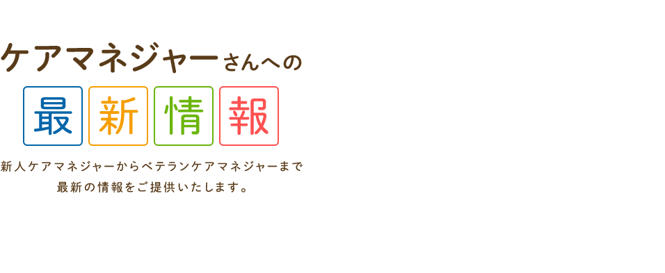 ケアマネジャーさんへの最新情報　新人ケアマネジャーからベテランケアマネジャーまで最新の情報をご提供いたします。