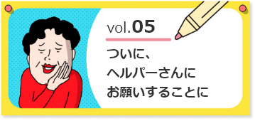 vol.05ついに、ヘルパーさんにお願いすることに