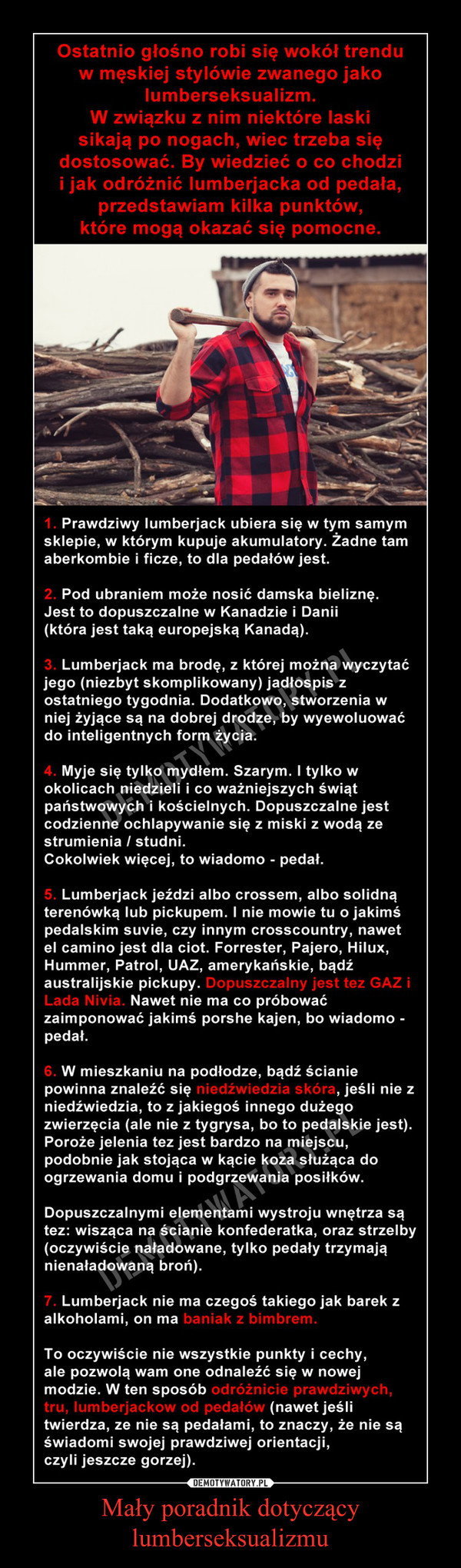 Mały poradnik dotyczący lumberseksualizmu –  Ostatnio głośno robi się wokół trendu w męskiej stylówie zwanego jako lumberseksualizm, znaczy, niektóre laski sikają po nogach, wiec trzeba się dostosować. By wiedzieć o co chodzi i jak odróżnić lumberjacka od pedała, kilka punktów, które mogą okazać się pomocne.1. Prawdziwy lumberjack ubiera się w tym samym sklepie, w którym kupuje akumulatory. Żadne tam aberkombie i ficze, to dla pedałów jest.2. Pod ubraniem może nosić damska bieliznę. Jest to dopuszczalne w Kanadzie i Danii (która jest taką europejską Kanadą).3. Lumberjack ma brodę, z której można wyczytać jego (niezbyt skomplikowany) jadłospis z ostatniego tygodnia. Dodatkowo, stworzenia w niej żyjące są na dobrej drodze, by wyewoluować do inteligentnych form życia.4. Myje się tylko mydłem. Szarym. I tylko w okolicach niedzieli i co ważniejszych świąt państwowych i kościelnych. Dopuszczalne jest codzienne ochlapywanie się z miski z wodą ze strumienia / studni. Cokolwiek więcej, to wiadomo - pedał.5. Lumberjack jeździ albo crossem, albo solidną terenówką lub pickupem. I nie mowie tu o jakimś pedalskim suvie, czy innym crosscountry, nawet el camino jest dla ciot. Forrester, Pajero, Hilux, Hummer, Patrol, UAZ, amerykańskie, bądź australijskie pickupy. Dopuszczalny jest tez GAZ i Lada Nivia. Nawet nie ma co próbować zaimponować jakimś porshe kajen, bo wiadomo - pedał.6. W mieszkaniu na podłodze, bądź ścianie powinna znaleźć się niedźwiedzia skóra, jeśli nie z niedźwiedzia, to z jakiegoś innego dużego zwierzęcia (ale nie z tygrysa, bo to pedalskie jest). Poroże jelenia tez jest bardzo na miejscu, podobnie jak stojąca w kącie koza służąca do ogrzewania domu i podgrzewania posiłków.Dopuszczalnymi elementami wystroju wnętrza są tez: wisząca na ścianie konfederatka, oraz strzelby (oczywiście naładowane, tylko pedały trzymają nienaładowaną broń).7. Lumberjack nie ma czegoś takiego jak barek z alkoholami, on ma baniak z bimbrem.To oczywiście nie wszystkie punkty i cechy, ale pozwolą wam one odnaleźć się w nowej modzie. W ten sposób odróżnicie prawdziwych, tru, lumberjackow od pedałów (nawet jeśli twierdza, ze nie są pedałami, to znaczy, że nie są świadomi swojej prawdziwej orientacji, czyli jeszcze gorzej).