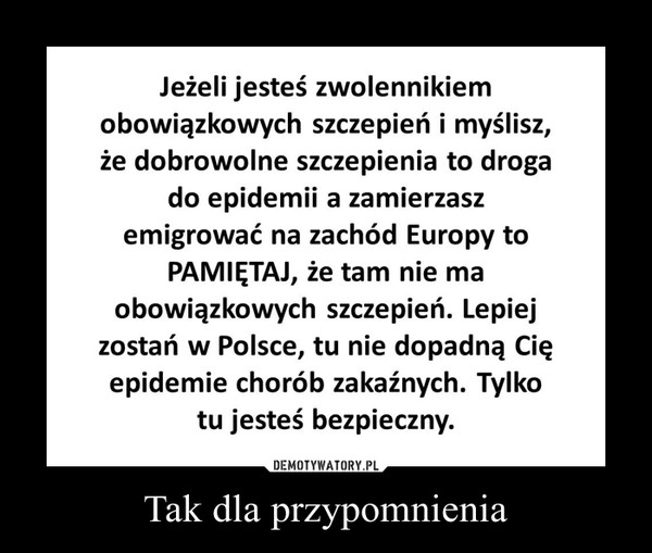 Tak dla przypomnienia –  Jeżeli jesteś zwolennikiemobowiązkowych szczepień i myślisz,że dobrowolne szczepienia to drogado epidemii a zamierzaszemigrować na zachód Europy toPAMIĘTAJ, że tam nie maobowiązkowych szczepień. Lepiejzostań w Polsce, tu nie dopadną Cięepidemie chorób zakaźnych. Tylkotu jesteś bezpieczny.