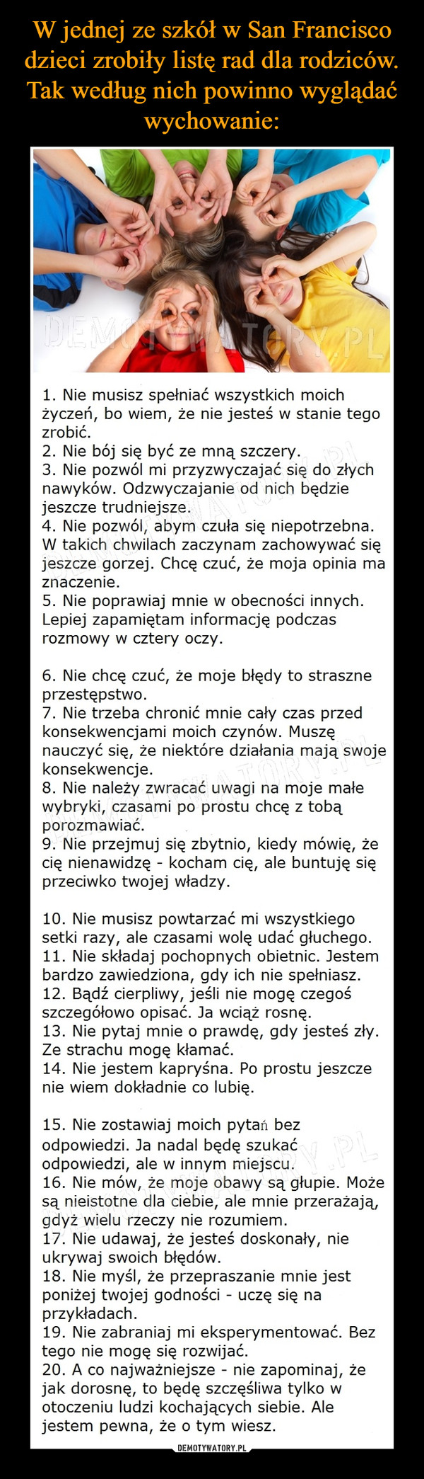  –  1. Nie musisz spełniać wszystkich moichżyczeń, bo wiem, że nie jesteś w stanie tegozrobić.2. Nie bój się być ze mną szczery.3. Nie pozwól mi przyzwyczajać się do złychnawyków. Odzwyczajanie od nich będziejeszcze trudniejsze.4. Nie pozwól, abym czuła się niepotrzebna.W takich chwilach zaczynam zachowywać sięjeszcze gorzej. Chcę czuć, że moja opinia maznaczenie.5. Nie poprawiaj mnie w obecności innych.Lepiej zapamiętam informację podczasrozmowy w cztery oczy.6. Nie chcę czuć, że moje błędy to straszneprzestępstwo.7. Nie trzeba chronić mnie cały czas przedkonsekwencjami moich czynów. Muszęnauczyć się, że niektóre działania mają swojekonsekwencje.8. Nie należy zwracać uwagi na moje małewybryki, czasami po prostu chcę z tobąporozmawiać.9. Nie przejmuj się zbytnio, kiedy mówię, żecię nienawidzę - kocham cię, ale buntuję sięprzeciwko twojej władzy.10. Nie musisz powtarzać mi wszystkiegosetki razy, ale czasami wolę udać głuchego.11. Nie składaj pochopnych obietnic. Jestembardzo zawiedziona, gdy ich nie spełniasz.12. Bądź cierpliwy, jeśli nie mogę czegośszczegółowo opisać. Ja wciąż rosnę.13. Nie pytaj mnie o prawdę, gdy jesteś zły.Ze strachu mogę kłamać.14. Nie jestem kapryśna. Po prostu jeszczenie wiem dokładnie co lubię.15. Nie zostawiaj moich pytań bezodpowiedzi. Ja nadal będę szukaćodpowiedzi, ale w innym miejscu.16. Nie mów, że moje obawy są głupie. Możesą nieistotne dla ciebie, ale mnie przerażają,gdyż wielu rzeczy nie rozumiem.17. Nie udawaj, że jesteś doskonały, nieukrywaj swoich błędów.18. Nie myśl, że przepraszanie mnie jestponiżej twojej godności - uczę się naprzykładach.19. Nie zabraniaj mi eksperymentować. Beztego nie mogę się rozwijać.20. A co najważniejsze - nie zapominaj, żejak dorosnę, to będę szczęśliwa tylko wotoczeniu ludzi kochających siebie. Alejestem pewna, że o tym wiesz.