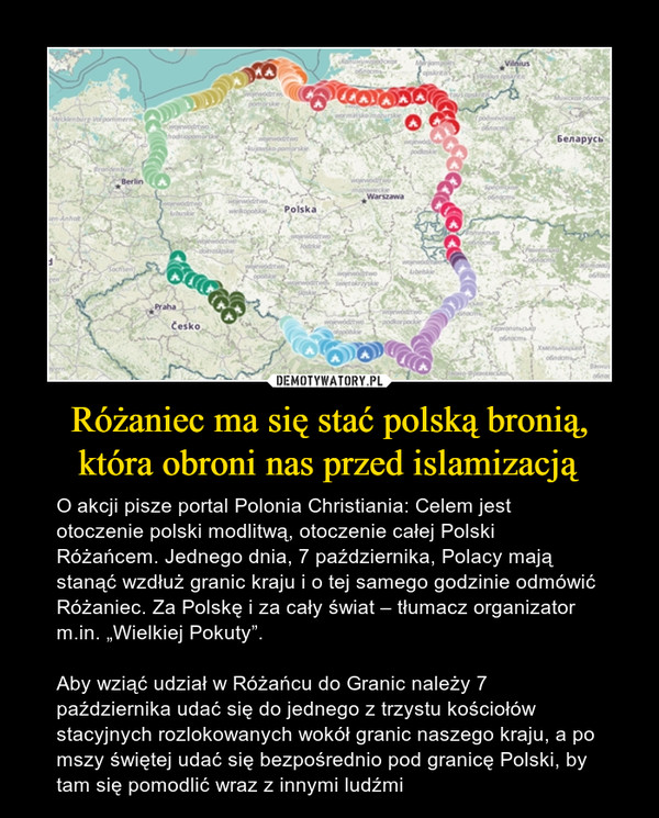 Różaniec ma się stać polską bronią, która obroni nas przed islamizacją – O akcji pisze portal Polonia Christiania: Celem jest otoczenie polski modlitwą, otoczenie całej Polski Różańcem. Jednego dnia, 7 października, Polacy mają stanąć wzdłuż granic kraju i o tej samego godzinie odmówić Różaniec. Za Polskę i za cały świat – tłumacz organizator m.in. „Wielkiej Pokuty”.Aby wziąć udział w Różańcu do Granic należy 7 października udać się do jednego z trzystu kościołów stacyjnych rozlokowanych wokół granic naszego kraju, a po mszy świętej udać się bezpośrednio pod granicę Polski, by tam się pomodlić wraz z innymi ludźmi 