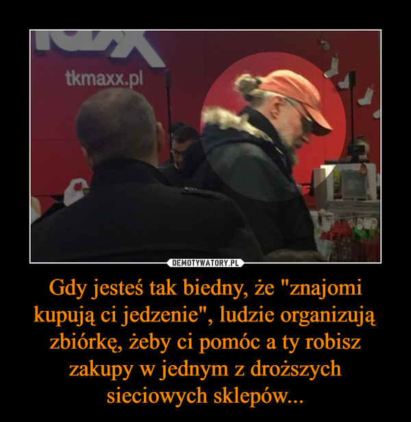 Gdy jesteś tak biedny, że "znajomi kupują ci jedzenie", ludzie organizują zbiórkę, żeby ci pomóc a ty robisz zakupy w jednym z droższych sieciowych sklepów... –  