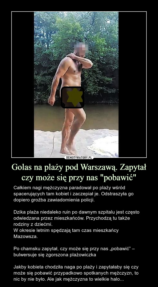 Golas na plaży pod Warszawą. Zapytał czy może się przy nas "pobawić" – Całkiem nagi mężczyzna paradował po plaży wśród spacerujących tam kobiet i zaczepiał je. Odstraszyła go dopiero groźba zawiadomienia policji.Dzika plaża niedaleko ruin po dawnym szpitalu jest często odwiedzana przez mieszkańców. Przychodzą tu także rodziny z dziećmi.W okresie letnim spędzają tam czas mieszkańcy Mazowsza. Po chamsku zapytał, czy może się przy nas „pobawić” – bulwersuje się zgorszona plażowiczkaJakby kobieta chodziła naga po plaży i zapytałaby się czy może się pobawić przypadkowo spotkanych mężczyzn, to nic by nie było. Ale jak mężczyzna to wielkie halo... 