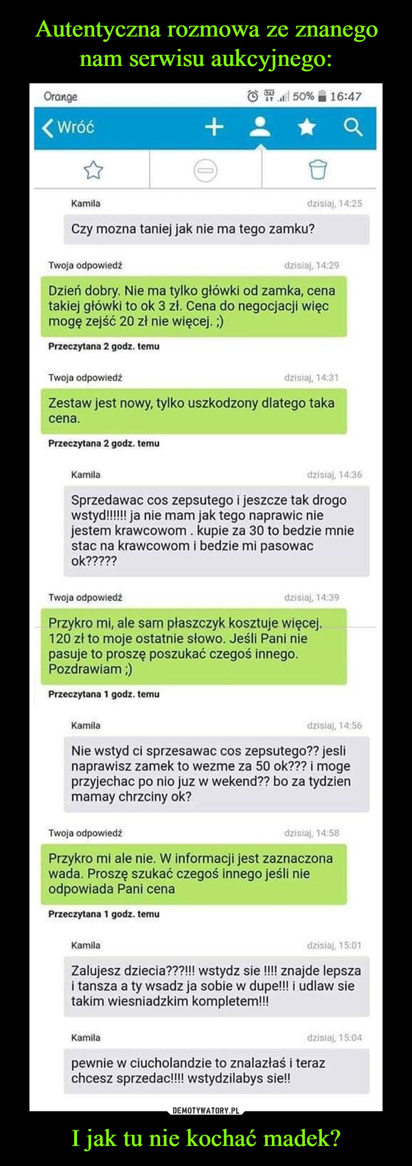 I jak tu nie kochać madek? –  Czy mozna taniej jak nie ma tego zamku? Twoja odpowiedź Dzień dobry. Nie ma tylko główki od zamka, cena takiej główki to ok 3 zł. Cena do negocjacji więc mogę zejść 20 zi nie więcej. ;) Przeczytana 2 godz. temu Twoja odpowiedź Zestaw jest nowy, tylko uszkodzony dlatego taka cena. Przeczytana 2 godz. temu Kurrula Sprzedawac cos zepsutego i jeszcze tak drogo wstydliwi ja nie mam jak tego naprawic nie jestem krawcowom . kupie za 30 to bedzie mnie stac na krawcowom i bedzie mi pasowac o k‚99-79 Lvoja odpowiedz Przykro mi, ale sam płaszczyk kosztuje więcej. 120 zł to moje ostatnie słowo. Jeśli Pani nie pasuje to proszę poszukać czegoś innego. Pozdrawiam ;) Przeczytana 1 godz. temu Kamila Nie wstyd ci sprzesawac cos zepsutego?? jeśli naprawisz zamek to wezme za 50 ok??? i moge przyjechac po nio juz w wekend?? bo za tydzien mamay chrzciny ok? Twoja odpowiedź dzmaj, Przykro mi ale nie. W informacji jest zaznaczona wada. Proszę szukać czegoś innego jeśli nie odpowiada Pani cena Przeczytana 1 godz. temu Kamila Zalujesz dziecia???!!! wstydz sie !!!! znajde lepsza i tansza a ty wsadz ja sobie w dupe!!! i udlaw sie takim wiesniadzkim kompletem!!! Kamila dzisiaj, 15 04 pewnie w ciucholandzie to znalazłaś i teraz chcesz sprzedac!!!! wstydzilabys sie!!