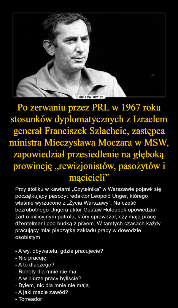 Po zerwaniu przez PRL w 1967 roku stosunków dyplomatycznych z Izraelem generał Franciszek Szlachcic, zastępca ministra Mieczysława Moczara w MSW, zapowiedział przesiedlenie na głęboką prowincję „rewizjonistów, pasożytów i mącicieli” – Przy stoliku w kawiarni „Czytelnika” w Warszawie pojawił się początkujący pasożyt redaktor Leopold Unger, którego właśnie wyrzucono z „Życia Warszawy”. Na cześć bezrobotnego Ungera aktor Gustaw Holoubek opowiedział żart o milicyjnym patrolu, który sprawdzał, czy mają pracę dżentelmeni pod budką z piwem. W tamtych czasach każdy pracujący miał pieczątkę zakładu pracy w dowodzie osobistym.- A wy, obywatelu, gdzie pracujecie?- Nie pracuję.- A to dlaczego?- Roboty dla mnie nie ma.- A w biurze pracy byliście?- Byłem, nic dla mnie nie mają.- A jaki macie zawód?- Torreador 