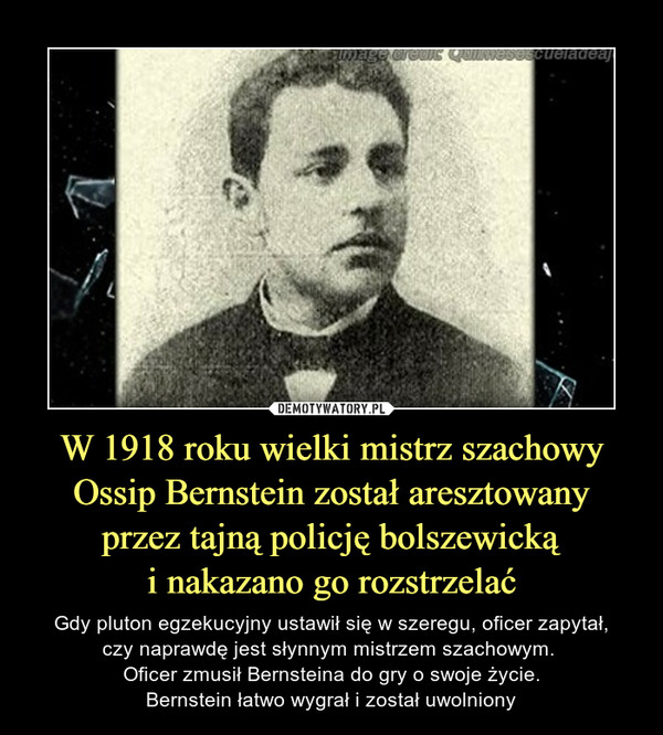 W 1918 roku wielki mistrz szachowy Ossip Bernstein został aresztowanyprzez tajną policję bolszewickąi nakazano go rozstrzelać – Gdy pluton egzekucyjny ustawił się w szeregu, oficer zapytał,czy naprawdę jest słynnym mistrzem szachowym. Oficer zmusił Bernsteina do gry o swoje życie.Bernstein łatwo wygrał i został uwolniony 