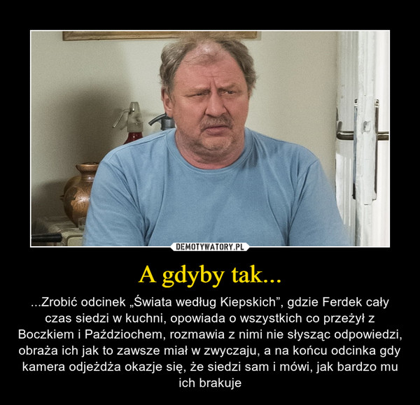 A gdyby tak... – ...Zrobić odcinek „Świata według Kiepskich”, gdzie Ferdek cały czas siedzi w kuchni, opowiada o wszystkich co przeżył z Boczkiem i Paździochem, rozmawia z nimi nie słysząc odpowiedzi, obraża ich jak to zawsze miał w zwyczaju, a na końcu odcinka gdy kamera odjeżdża okazje się, że siedzi sam i mówi, jak bardzo mu ich brakuje 