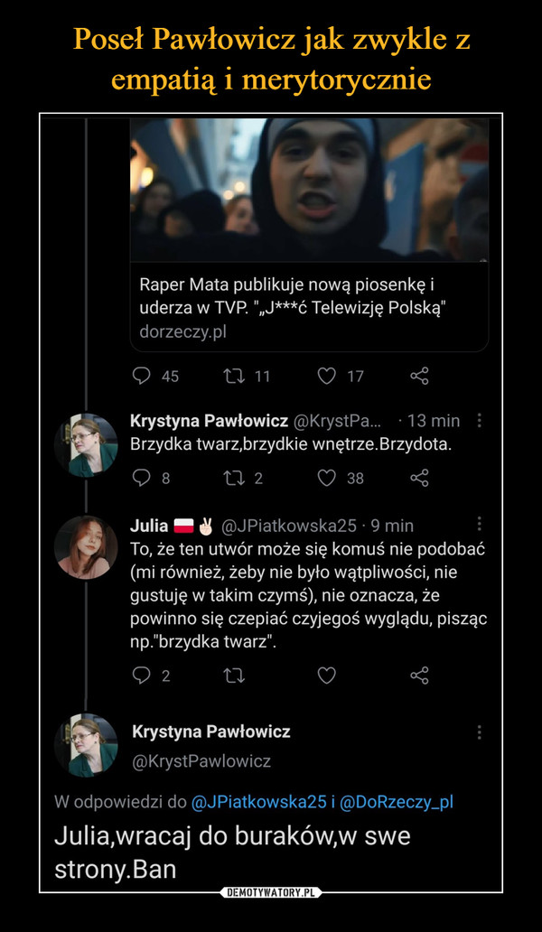  –  Raper Mata publikuje nową piosenkę i uderza w TVP "„J***ć Telewizję Polską" dorzeczy.pl 45 Krystyna Pawłowicz @KrystPa... • 13 min Brzydka twarz,brzydkie wnętrze. Brzydota. n 2 d 38 cćc Julia ,@JPiatkowska25 • 9 min To, że ten utwór może się komuś nie podobać (mi również, żeby nie było wątpliwości, nie gustuję w takim czymś), nie oznacza, że powinno się czepiać czyjegoś wyglądu, pisząc np."brzydka twarz". Krystyna Pawłowicz @KrystPawlowicz