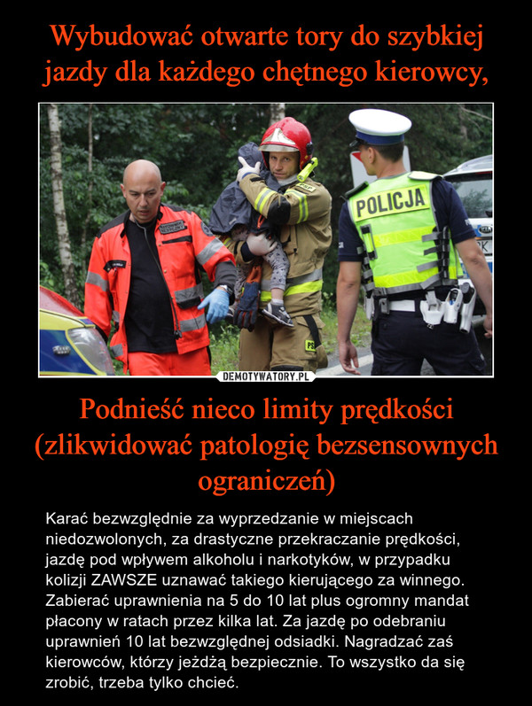 Podnieść nieco limity prędkości (zlikwidować patologię bezsensownych ograniczeń) – Karać bezwzględnie za wyprzedzanie w miejscach niedozwolonych, za drastyczne przekraczanie prędkości, jazdę pod wpływem alkoholu i narkotyków, w przypadku kolizji ZAWSZE uznawać takiego kierującego za winnego. Zabierać uprawnienia na 5 do 10 lat plus ogromny mandat płacony w ratach przez kilka lat. Za jazdę po odebraniu uprawnień 10 lat bezwzględnej odsiadki. Nagradzać zaś kierowców, którzy jeżdżą bezpiecznie. To wszystko da się zrobić, trzeba tylko chcieć. 