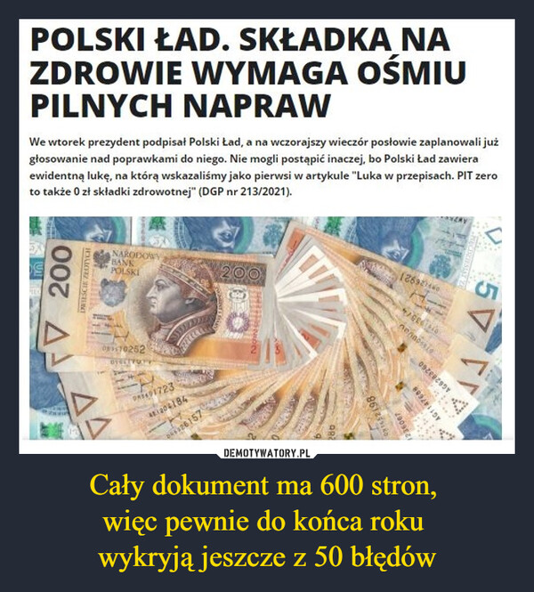 Cały dokument ma 600 stron, więc pewnie do końca roku wykryją jeszcze z 50 błędów –  Polski Ład. Składka na zdrowie wymaga ośmiu pilnych naprawWe wtorek prezydent podpisał Polski Ład, a na wczorajszy wieczór posłowie zaplanowali już głosowanie nad poprawkami do niego. Nie mogli postąpić inaczej, bo Polski Ład zawiera ewidentną lukę, na którą wskazaliśmy jako pierwsi w artykule "Luka w przepisach. PIT zero to także 0 zł składki zdrowotnej" (DGP nr 213/2021).