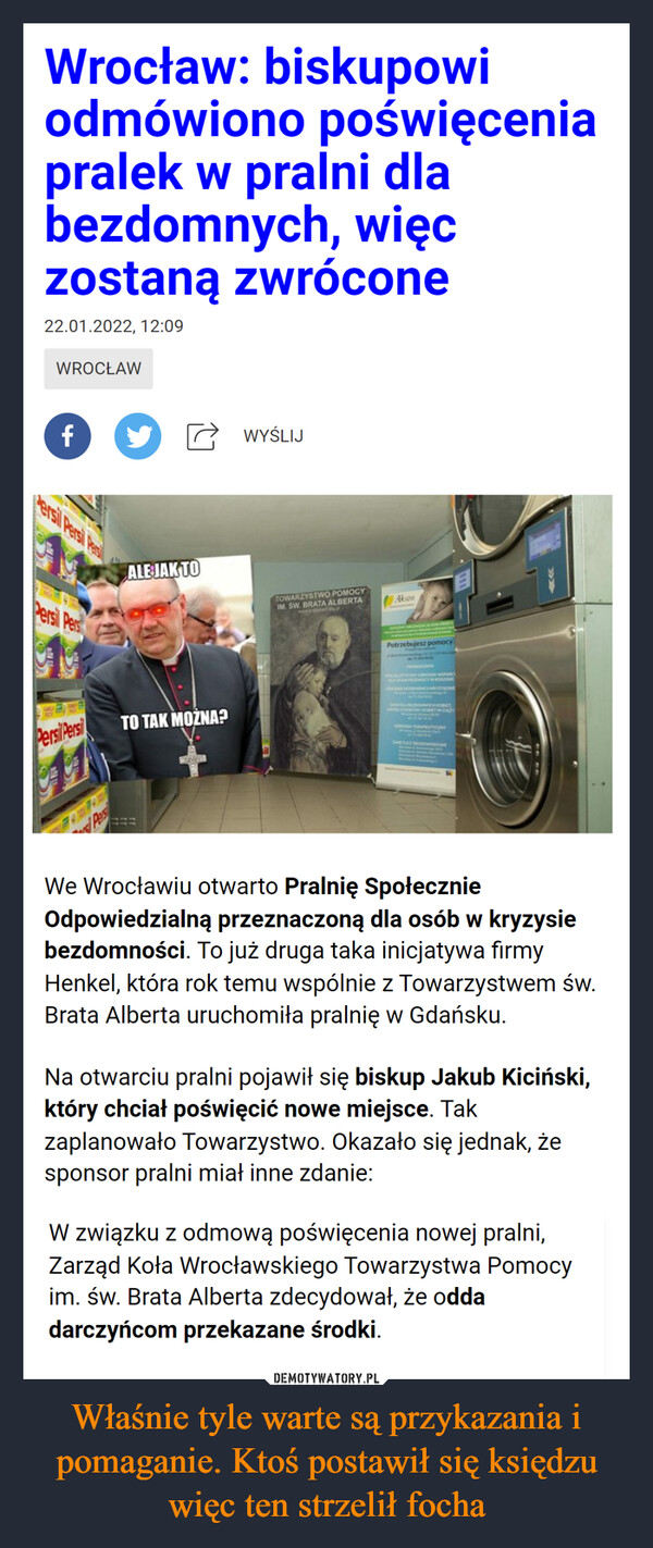 Właśnie tyle warte są przykazania i pomaganie. Ktoś postawił się księdzu więc ten strzelił focha –  Wrocław: biskupowiodmówiono poświęceniapralek w pralni dlabezdomnych, więczostaną zwrócone22.01.2022, 12:09WROCŁAWfWYŚLIJersil Persi PesilALE JAK TOIM. ŚW. BRATA ALBERTAwww.staetgPTOWARZYSTWO POMOCYAksonPersi PersPotrzebujesz pomocyPROWADOMMATERZONCBIKOBIETW CIAZYTO TAK MOŻNA?C TERAEUTYCZNYPersiPersiWe Wrocławiu otwarto Pralnię SpołecznieOdpowiedzialną przeznaczoną dla osób w kryzysiebezdomności. To już druga taka inicjatywa firmyHenkel, która rok temu wspólnie z Towarzystwem św.Brata Alberta uruchomiła pralnię w Gdańsku.Na otwarciu pralni pojawił się biskup Jakub Kiciński,który chciał poświęcić nowe miejsce. Takzaplanowało Towarzystwo. Okazało się jednak, żesponsor pralni miał inne zdanie:W związku z odmową poświęcenia nowej pralni,Zarząd Koła Wrocławskiego Towarzystwa Pomocyim. św. Brata Alberta zdecydował, że oddadarczyńcom przekazane środki.