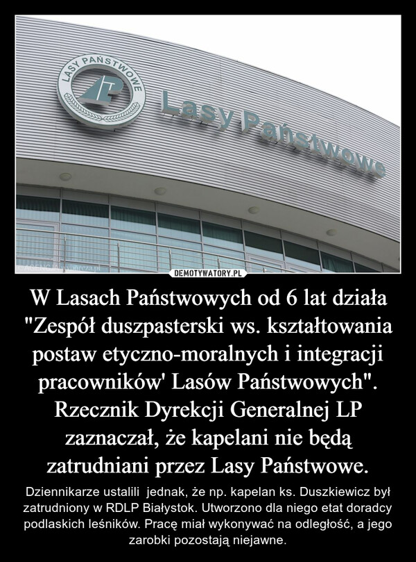 W Lasach Państwowych od 6 lat działa "Zespół duszpasterski ws. kształtowania postaw etyczno-moralnych i integracji pracowników' Lasów Państwowych". Rzecznik Dyrekcji Generalnej LP zaznaczał, że kapelani nie będą zatrudniani przez Lasy Państwowe. – Dziennikarze ustalili  jednak, że np. kapelan ks. Duszkiewicz był zatrudniony w RDLP Białystok. Utworzono dla niego etat doradcy podlaskich leśników. Pracę miał wykonywać na odległość, a jego zarobki pozostają niejawne. 