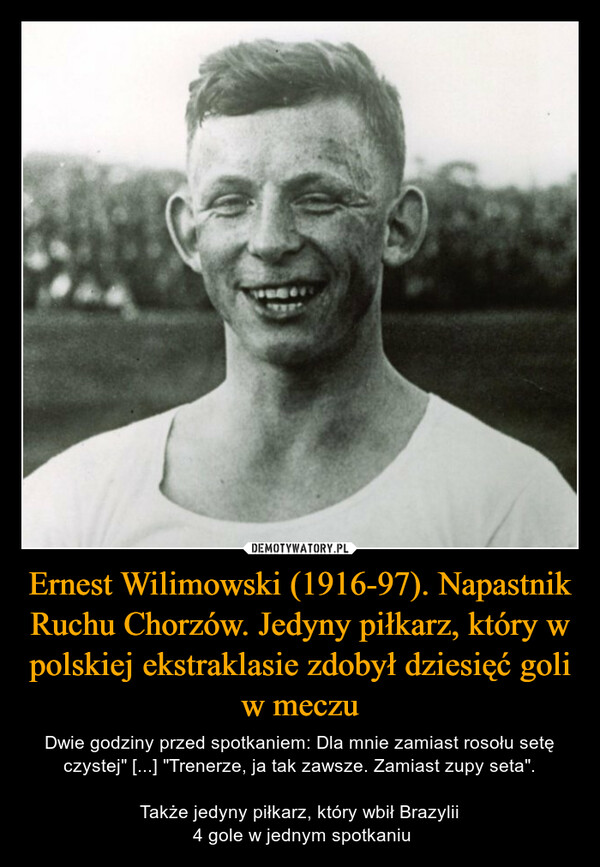 Ernest Wilimowski (1916-97). Napastnik Ruchu Chorzów. Jedyny piłkarz, który w polskiej ekstraklasie zdobył dziesięć goli w meczu – Dwie godziny przed spotkaniem: Dla mnie zamiast rosołu setę czystej" [...] "Trenerze, ja tak zawsze. Zamiast zupy seta".Także jedyny piłkarz, który wbił Brazylii 4 gole w jednym spotkaniu 