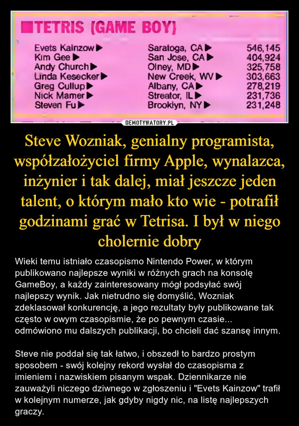 Steve Wozniak, genialny programista, współzałożyciel firmy Apple, wynalazca, inżynier i tak dalej, miał jeszcze jeden talent, o którym mało kto wie - potrafił godzinami grać w Tetrisa. I był w niego cholernie dobry – Wieki temu istniało czasopismo Nintendo Power, w którym publikowano najlepsze wyniki w różnych grach na konsolę GameBoy, a każdy zainteresowany mógł podsyłać swój najlepszy wynik. Jak nietrudno się domyślić, Wozniak zdeklasował konkurencję, a jego rezultaty były publikowane tak często w owym czasopismie, że po pewnym czasie... odmówiono mu dalszych publikacji, bo chcieli dać szansę innym.Steve nie poddał się tak łatwo, i obszedł to bardzo prostym sposobem - swój kolejny rekord wysłał do czasopisma z imieniem i nazwiskiem pisanym wspak. Dziennikarze nie zauważyli niczego dziwnego w zgłoszeniu i "Evets Kainzow" trafił w kolejnym numerze, jak gdyby nigdy nic, na listę najlepszych graczy. 