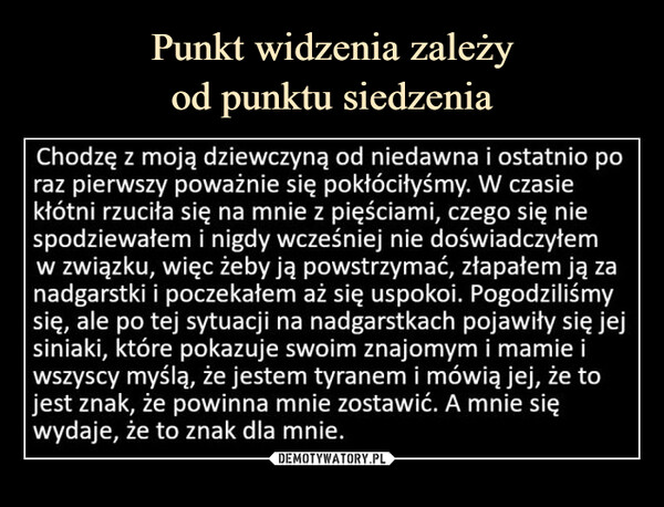  –  Chodzę z moją dziewczyną od niedawna i ostatnio poraz pierwszy poważnie się pokłóciłyśmy. W czasiekłótni rzuciła się na mnie z pięściami, czego się niespodziewałem i nigdy wcześniej nie doświadczyłemw związku, więc żeby ją powstrzymać, złapałem ją zanadgarstki i poczekałem aż się uspokoi. Pogodziliśmysię, ale po tej sytuacji na nadgarstkach pojawiły się jejsiniaki, które pokazuje swoim znajomym i mamie iwszyscy myślą, że jestem tyranem i mówią jej, że tojest znak, że powinna mnie zostawić. A mnie sięwydaje, że to znak dla mnie.