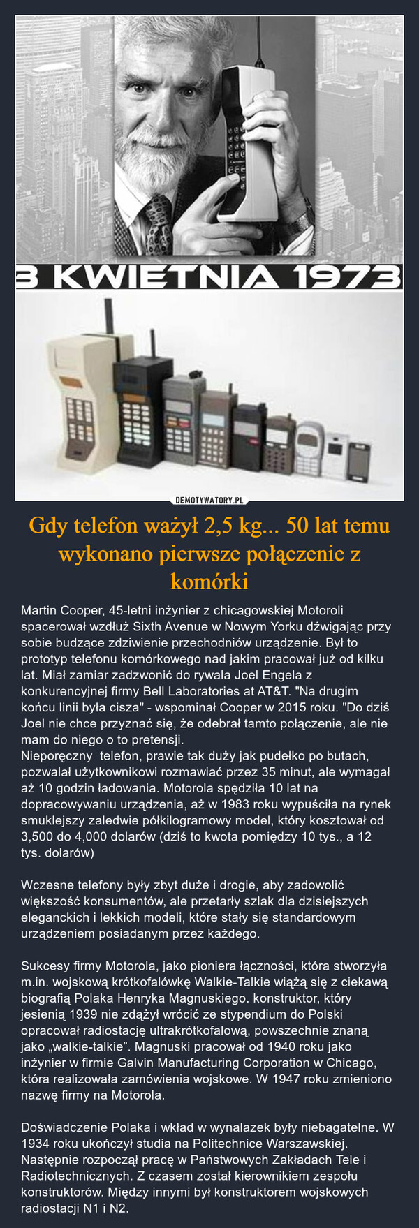 Gdy telefon ważył 2,5 kg... 50 lat temu wykonano pierwsze połączenie z komórki – Martin Cooper, 45-letni inżynier z chicagowskiej Motoroli spacerował wzdłuż Sixth Avenue w Nowym Yorku dźwigając przy sobie budzące zdziwienie przechodniów urządzenie. Był to prototyp telefonu komórkowego nad jakim pracował już od kilku lat. Miał zamiar zadzwonić do rywala Joel Engela z konkurencyjnej firmy Bell Laboratories at AT&T. "Na drugim końcu linii była cisza" - wspominał Cooper w 2015 roku. "Do dziś Joel nie chce przyznać się, że odebrał tamto połączenie, ale nie mam do niego o to pretensji. Nieporęczny  telefon, prawie tak duży jak pudełko po butach, pozwalał użytkownikowi rozmawiać przez 35 minut, ale wymagał aż 10 godzin ładowania. Motorola spędziła 10 lat na dopracowywaniu urządzenia, aż w 1983 roku wypuściła na rynek smuklejszy zaledwie półkilogramowy model, który kosztował od 3,500 do 4,000 dolarów (dziś to kwota pomiędzy 10 tys., a 12 tys. dolarów)Wczesne telefony były zbyt duże i drogie, aby zadowolić większość konsumentów, ale przetarły szlak dla dzisiejszych eleganckich i lekkich modeli, które stały się standardowym urządzeniem posiadanym przez każdego. Sukcesy firmy Motorola, jako pioniera łączności, która stworzyła m.in. wojskową krótkofalówkę Walkie-Talkie wiążą się z ciekawą biografią Polaka Henryka Magnuskiego. konstruktor, który jesienią 1939 nie zdążył wrócić ze stypendium do Polski opracował radiostację ultrakrótkofalową, powszechnie znaną jako „walkie-talkie”. Magnuski pracował od 1940 roku jako inżynier w firmie Galvin Manufacturing Corporation w Chicago, która realizowała zamówienia wojskowe. W 1947 roku zmieniono nazwę firmy na Motorola.Doświadczenie Polaka i wkład w wynalazek były niebagatelne. W 1934 roku ukończył studia na Politechnice Warszawskiej. Następnie rozpoczął pracę w Państwowych Zakładach Tele i Radiotechnicznych. Z czasem został kierownikiem zespołu konstruktorów. Między innymi był konstruktorem wojskowych radiostacji N1 i N2. 3 KWIETNIA 1973**** ***422***