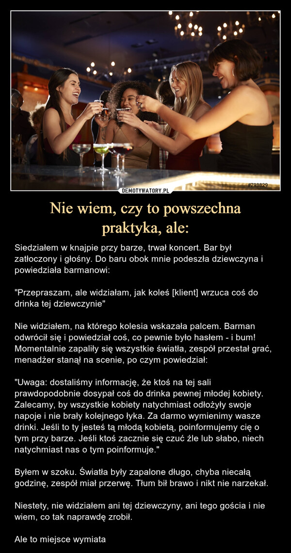 Nie wiem, czy to powszechnapraktyka, ale: – Siedziałem w knajpie przy barze, trwał koncert. Bar był zatłoczony i głośny. Do baru obok mnie podeszła dziewczyna i powiedziała barmanowi: "Przepraszam, ale widziałam, jak koleś [klient] wrzuca coś do drinka tej dziewczynie"Nie widziałem, na którego kolesia wskazała palcem. Barman odwrócił się i powiedział coś, co pewnie było hasłem - i bum! Momentalnie zapaliły się wszystkie światła, zespół przestał grać, menadżer stanął na scenie, po czym powiedział:"Uwaga: dostaliśmy informację, że ktoś na tej sali prawdopodobnie dosypał coś do drinka pewnej młodej kobiety. Zalecamy, by wszystkie kobiety natychmiast odłożyły swoje napoje i nie brały kolejnego łyka. Za darmo wymienimy wasze drinki. Jeśli to ty jesteś tą młodą kobietą, poinformujemy cię o tym przy barze. Jeśli ktoś zacznie się czuć źle lub słabo, niech natychmiast nas o tym poinformuje."Byłem w szoku. Światła były zapalone długo, chyba niecałą godzinę, zespół miał przerwę. Tłum bił brawo i nikt nie narzekał.Niestety, nie widziałem ani tej dziewczyny, ani tego gościa i nie wiem, co tak naprawdę zrobił.Ale to miejsce wymiata Siedziałem knajpie przy barze, trwał koncert. Bar był zatłoczony i głośny. Do baru obok mnie podeszła dziewczyna i powiedziała barmanowi: "Przepraszam, ale widziałam, jak koleś [klient] wrzuca coś do drinka tej dziewczynie"Nie widziałem, na którego kolesia wskazała palcem. Barman odwrócił się i powiedział coś, co pewnie było hasłem - i bum! Momentalnie zapaliły się wszystkie światła, zespół przestał grać, menadżer stanął na scenie, po czym powiedział:"Uwaga: dostaliśmy informację, że ktoś na tej sali prawdopodobnie dosypał coś do drinka pewnej młodej kobiety. Zalecamy, by wszystkie kobiety natychmiast odłożyły swoje napoje i nie brały kolejnego łyka. Za darmo wymienimy wasze drinki. Jeśli to ty jesteś tą młodą kobietą, poinformujemy cię o tym przy barze. Jeśli ktoś zacznie się czuć źle lub słabo, niech natychmiast nas o tym poinformuje."Byłem w szoku. Światła były zapalone długo, chyba niecałą godzinę, zespół miał przerwę. Tłum bił brawo i nikt nie narzekał.Niestety, nie widziałem ani tej dziewczyny, ani tego gościa i nie wiem, co tak naprawdę zrobił.Ale to miejsce wymiata