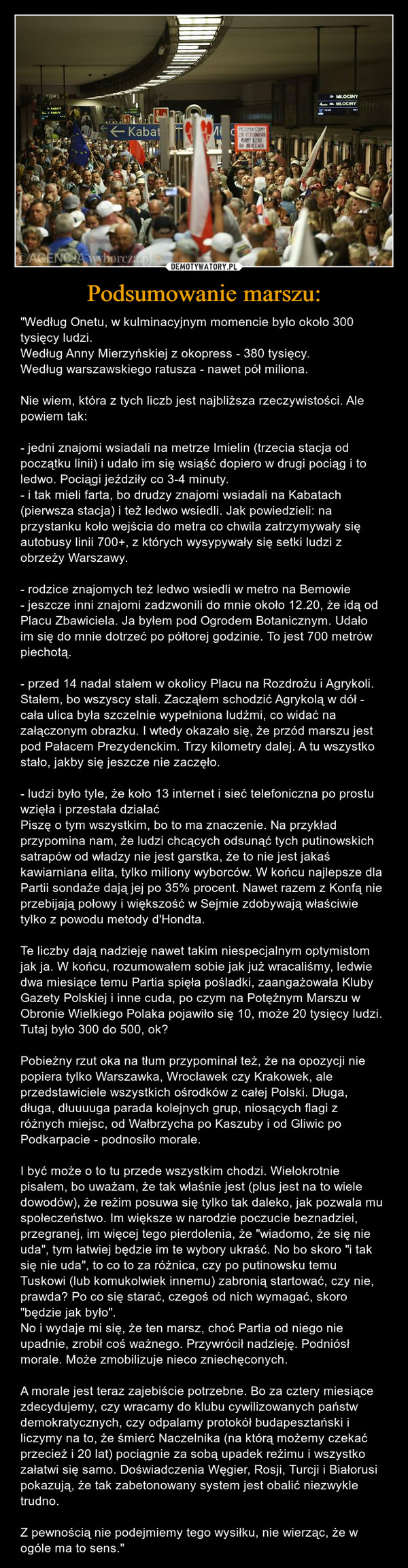 Podsumowanie marszu: – "Według Onetu, w kulminacyjnym momencie było około 300 tysięcy ludzi.Według Anny Mierzyńskiej z okopress - 380 tysięcy.Według warszawskiego ratusza - nawet pół miliona.Nie wiem, która z tych liczb jest najbliższa rzeczywistości. Ale powiem tak:- jedni znajomi wsiadali na metrze Imielin (trzecia stacja od początku linii) i udało im się wsiąść dopiero w drugi pociąg i to ledwo. Pociągi jeździły co 3-4 minuty.- i tak mieli farta, bo drudzy znajomi wsiadali na Kabatach (pierwsza stacja) i też ledwo wsiedli. Jak powiedzieli: na przystanku koło wejścia do metra co chwila zatrzymywały się autobusy linii 700+, z których wysypywały się setki ludzi z obrzeży Warszawy.- rodzice znajomych też ledwo wsiedli w metro na Bemowie- jeszcze inni znajomi zadzwonili do mnie około 12.20, że idą od Placu Zbawiciela. Ja byłem pod Ogrodem Botanicznym. Udało im się do mnie dotrzeć po półtorej godzinie. To jest 700 metrów piechotą.- przed 14 nadal stałem w okolicy Placu na Rozdrożu i Agrykoli. Stałem, bo wszyscy stali. Zacząłem schodzić Agrykolą w dół - cała ulica była szczelnie wypełniona ludźmi, co widać na załączonym obrazku. I wtedy okazało się, że przód marszu jest pod Pałacem Prezydenckim. Trzy kilometry dalej. A tu wszystko stało, jakby się jeszcze nie zaczęło.- ludzi było tyle, że koło 13 internet i sieć telefoniczna po prostu wzięła i przestała działaćPiszę o tym wszystkim, bo to ma znaczenie. Na przykład przypomina nam, że ludzi chcących odsunąć tych putinowskich satrapów od władzy nie jest garstka, że to nie jest jakaś kawiarniana elita, tylko miliony wyborców. W końcu najlepsze dla Partii sondaże dają jej po 35% procent. Nawet razem z Konfą nie przebijają połowy i większość w Sejmie zdobywają właściwie tylko z powodu metody d'Hondta.Te liczby dają nadzieję nawet takim niespecjalnym optymistom jak ja. W końcu, rozumowałem sobie jak już wracaliśmy, ledwie dwa miesiące temu Partia spięła pośladki, zaangażowała Kluby Gazety Polskiej i inne cuda, po czym na Potężnym Marszu w Obronie Wielkiego Polaka pojawiło się 10, może 20 tysięcy ludzi. Tutaj było 300 do 500, ok?Pobieżny rzut oka na tłum przypominał też, że na opozycji nie popiera tylko Warszawka, Wrocławek czy Krakowek, ale przedstawiciele wszystkich ośrodków z całej Polski. Długa, długa, dłuuuuga parada kolejnych grup, niosących flagi z różnych miejsc, od Wałbrzycha po Kaszuby i od Gliwic po Podkarpacie - podnosiło morale.I być może o to tu przede wszystkim chodzi. Wielokrotnie pisałem, bo uważam, że tak właśnie jest (plus jest na to wiele dowodów), że reżim posuwa się tylko tak daleko, jak pozwala mu społeczeństwo. Im większe w narodzie poczucie beznadziei, przegranej, im więcej tego pierdolenia, że "wiadomo, że się nie uda", tym łatwiej będzie im te wybory ukraść. No bo skoro "i tak się nie uda", to co to za różnica, czy po putinowsku temu Tuskowi (lub komukolwiek innemu) zabronią startować, czy nie, prawda? Po co się starać, czegoś od nich wymagać, skoro "będzie jak było".No i wydaje mi się, że ten marsz, choć Partia od niego nie upadnie, zrobił coś ważnego. Przywrócił nadzieję. Podniósł morale. Może zmobilizuje nieco zniechęconych. A morale jest teraz zajebiście potrzebne. Bo za cztery miesiące zdecydujemy, czy wracamy do klubu cywilizowanych państw demokratycznych, czy odpalamy protokół budapesztański i liczymy na to, że śmierć Naczelnika (na którą możemy czekać przecież i 20 lat) pociągnie za sobą upadek reżimu i wszystko załatwi się samo. Doświadczenia Węgier, Rosji, Turcji i Białorusi pokazują, że tak zabetonowany system jest obalić niezwykle trudno.Z pewnością nie podejmiemy tego wysiłku, nie wierząc, że w ogóle ma to sens." KABATYRABATY← KabatOAGENCIA wyborcza.plMcPRZEPRASZAMYZR STRUMENTMAKEDDE OLEMAMŁOCINY4 MLOCINYM41