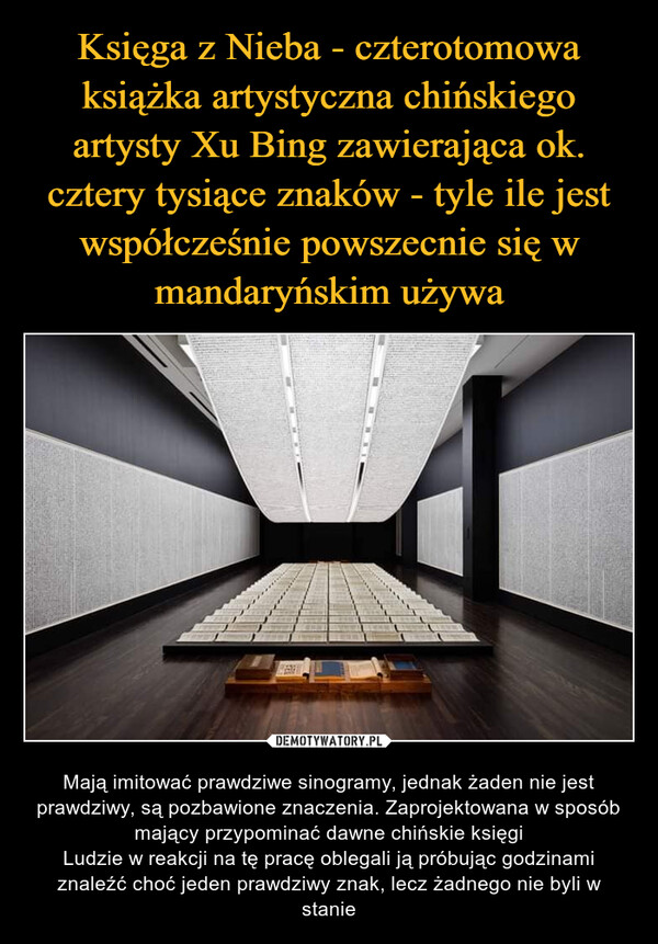  – Mają imitować prawdziwe sinogramy, jednak żaden nie jest prawdziwy, są pozbawione znaczenia. Zaprojektowana w sposób mający przypominać dawne chińskie księgiLudzie w reakcji na tę pracę oblegali ją próbując godzinami znaleźć choć jeden prawdziwy znak, lecz żadnego nie byli w stanie 地