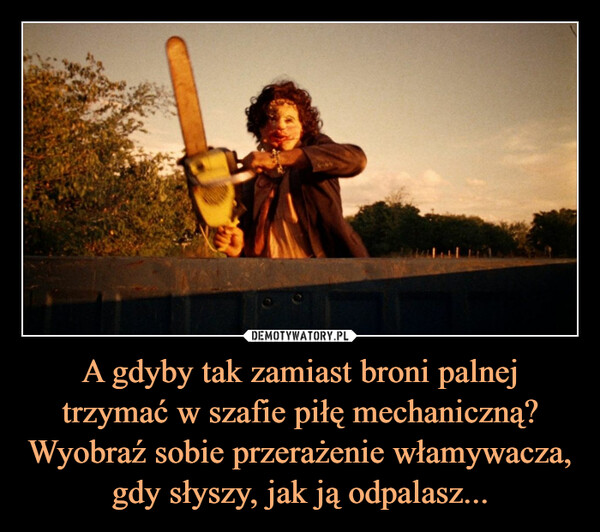 A gdyby tak zamiast broni palnej trzymać w szafie piłę mechaniczną? Wyobraź sobie przerażenie włamywacza, gdy słyszy, jak ją odpalasz... –  