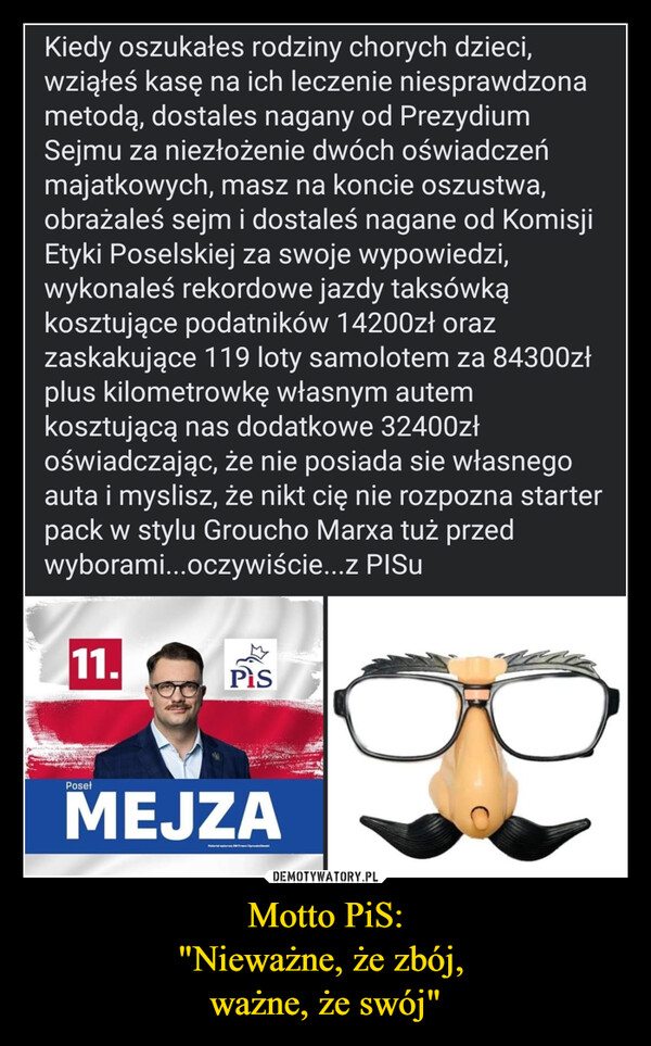 Motto PiS:"Nieważne, że zbój, ważne, że swój" –  Kiedy oszukałes rodziny chorych dzieci,wziąłeś kasę na ich leczenie niesprawdzonametodą, dostales nagany od PrezydiumSejmu za niezłożenie dwóch oświadczeńmajatkowych, masz na koncie oszustwa,obrażaleś sejm i dostaleś nagane od KomisjiEtyki Poselskiej za swoje wypowiedzi,wykonaleś rekordowe jazdy taksówkąkosztujące podatników 14200zł orazzaskakujące 119 loty samolotem za 84300złplus kilometrowkę własnym autemkosztującą nas dodatkowe 32400złoświadczając, że nie posiada sie własnegoauta i myslisz, że nikt cię nie rozpozna starterpack w stylu Groucho Marxa tuż przedwyborami...oczywiście...z PISu11.PosełPisMEJZAprod