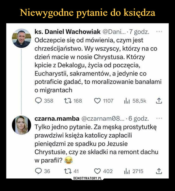  –  ks. Daniel Wachowiak @Dani.... 7 godz.Odczepcie się od mówienia, czym jestchrześcijaństwo. Wy wszyscy, którzy na codzień macie w nosie Chrystusa. Którzykpicie z Dekalogu, życia od poczęcia,Eucharystii, sakramentów, a jedynie copotraficie gadać, to moralizowanie banałamio migrantach3581681107 ill 58,5k 1czarna.mamba @czarnam08.... 6 godz.Tylko jedno pytanie. Za męską prostytutkęprawdziwi księża katolicy zapłacilipieniędzmi ze spadku po JezusieChrystusie, czy ze składki na remont dachuw parafii?3641402 ₁ 2715