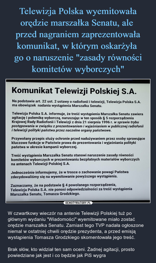  – W czwartkowy wieczór na antenie Telewizji Polskiej tuż po głównym wydaniu "Wiadomości" wyemitowane miało zostać orędzie marszałka Senatu. Zamiast tego TVP nadała ogłoszone niemal w ostatniej chwili orędzie prezydenta, a przed emisją wystąpienia Tomasza Grodzkiego skomentowała jego treść.Brak słów, kto widział ten sam oceni. Żadnej agitacji, prosto powiedziane jak jest i co będzie jak PiS wygra Komunikat Telewizji Polskiej S.A.Na podstawie art. 22 ust. 2 ustawy o radiofonii i telewizji, Telewizja Polska S.A.ma obowiązek nadania wystąpienia Marszałka Senatu.Telewizja Polska S.A. informuje, że treść wystąpienia Marszałka Senatu zawieraagitację i polemikę wyborczą, naruszając w ten sposób § 5 rozporządzeniaKrajowej Rady Radiofonii i Telewizji z dnia 21 sierpnia 1996 r. w sprawie trybupostępowania w związku z prezentowaniem i wyjaśnianiem w publicznej radiofoniii telewizji polityki państwa przez naczelne organy państwowe.Przywołany przepis służy ochronie przed nadużywaniem przez osoby sprawującekluczowe funkcje w Państwie prawa do prezentowania i wyjaśniania politykipaństwa w okresie kampanii wyborczej.Treść wystąpienia Marszałka Senatu stanowi naruszenie zasady równościkomitetów wyborczych w prezentowaniu bezpłatnych materiałów wyborczychna antenach Telewizji Polskiej S.A.Jednocześnie informujemy, że w trosce o zachowanie powagi Państwazdecydowaliśmy się na wyemitowanie powyższego wystąpienia.Zaznaczamy, że na podstawie § 4 powołanego rozporządzenia,Telewizja Polska S.A. nie ponosi odpowiedzialności za treść wystąpieniaMarszałka Senatu, Tomasza Grodzkiego.TVP 1