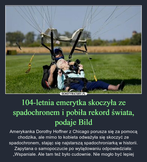 104-letnia emerytka skoczyła ze spadochronem i pobiła rekord świata, podaje Bild – Amerykanka Dorothy Hoffner z Chicago porusza się za pomocą chodzika, ale mimo to kobieta odważyła się skoczyć ze spadochronem, stając się najstarszą spadochroniarką w historii. Zapytana o samopoczucie po wylądowaniu odpowiedziała: „Wspaniale. Ale tam też było cudownie. Nie mogło być lepiej 