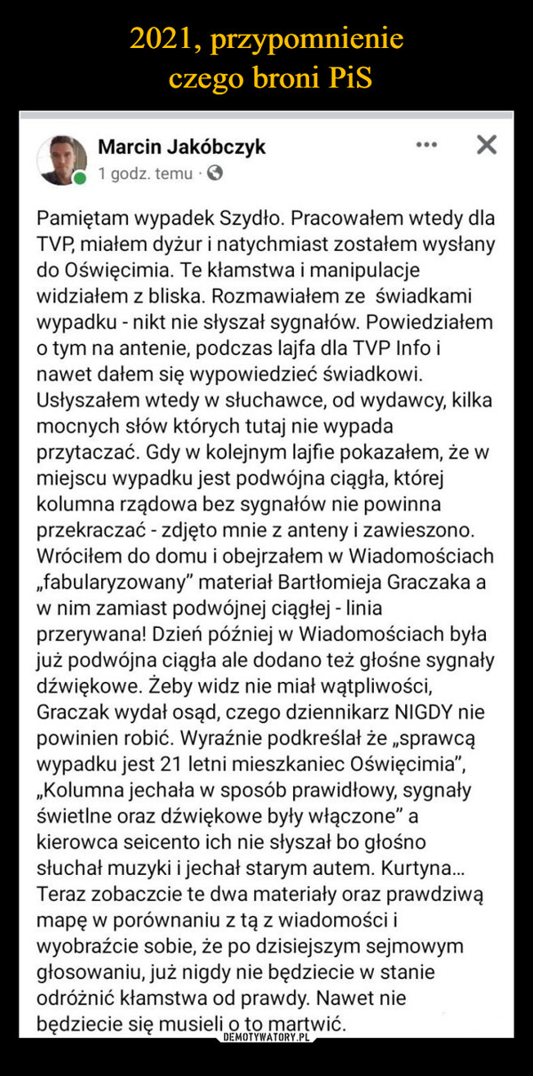  –  Marcin Jakóbczyk1 godz. temu...Pamiętam wypadek Szydło. Pracowałem wtedy dlaTVP, miałem dyżur i natychmiast zostałem wysłanydo Oświęcimia. Te kłamstwa i manipulacjewidziałem z bliska. Rozmawiałem ze świadkamiwypadku - nikt nie słyszał sygnałów. Powiedziałemo tym na antenie, podczas lajfa dla TVP Info inawet dałem się wypowiedzieć świadkowi.Usłyszałem wtedy w słuchawce, od wydawcy, kilkamocnych słów których tutaj nie wypadaprzytaczać. Gdy w kolejnym lajfie pokazałem, że wmiejscu wypadku jest podwójna ciągła, którejkolumna rządowa bez sygnałów nie powinnaprzekraczać - zdjęto mnie z anteny i zawieszono.Wróciłem do domu i obejrzałem w Wiadomościach,,fabularyzowany" materiał Bartłomieja Graczaka aw nim zamiast podwójnej ciągłej - liniaprzerywana! Dzień później w Wiadomościach byłajuż podwójna ciągła ale dodano też głośne sygnałydźwiękowe. Żeby widz nie miał wątpliwości,Graczak wydał osąd, czego dziennikarz NIGDY niepowinien robić. Wyraźnie podkreślał że „sprawcąwypadku jest 21 letni mieszkaniec Oświęcimia",„Kolumna jechała w sposób prawidłowy, sygnałyświetlne oraz dźwiękowe były włączone" akierowca seicento ich nie słyszał bo głośnosłuchał muzyki i jechał starym autem. Kurtyna...Teraz zobaczcie te dwa materiały oraz prawdziwąmapę w porównaniu z tą z wiadomości iwyobraźcie sobie, że po dzisiejszym sejmowymgłosowaniu, już nigdy nie będziecie w stanieodróżnić kłamstwa od prawdy. Nawet niebędziecie się musieli o to martwić.