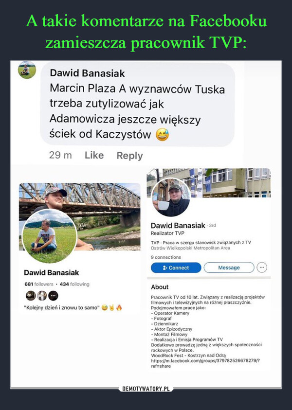  –  Dawid BanasiakMarcin Plaza A wyznawców Tuskatrzeba zutylizować jakAdamowicza jeszcze większyściek od Kaczystów29 m Like ReplyWESTETRYDawid Banasiak681 followers 434 following"Kolejny dzień i znowu to samo" (BIAYDawid Banasiak-3rdRealizator TVPTVP Praca w szergu stanowisk związanych z TVOstrów Wielkopolski Metropolitan Area9 connections: ConnectMessage***AboutPracownik TV od 10 lat. Związany z realizacją projektówfilmowych i telewizyjnych na różnej płaszczyźnie.Podejmowałem prace jako:- Operator Kamery- Fotograf- Dziennikarz- Aktor Epizodyczny- Montaż Filmowy- Realizacja i Emisja Programów TVDodatkowo prowadzę jedną z większych społecznościref=sharerockowych w Polsce.Wood Rock Fest - Kostrzyn nad Odrąhttps://m.facebook.com/groups/379782526678279/?