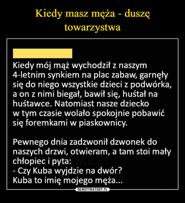  –  Kiedy mój mąż wychodził z naszym4-letnim synkiem na plac zabaw, garnęłysię do niego wszystkie dzieci z podwórka,a on z nimi biegał, bawił się, huśtał nahuśtawce. Natomiast nasze dzieckow tym czasie wolało spokojnie pobawićsię foremkami w piaskownicy.Pewnego dnia zadzwonił dzwonek donaszych drzwi, otwieram, a tam stoi małychłopiec i pyta:- Czy Kuba wyjdzie na dwór?Kuba to imię mojego męża...