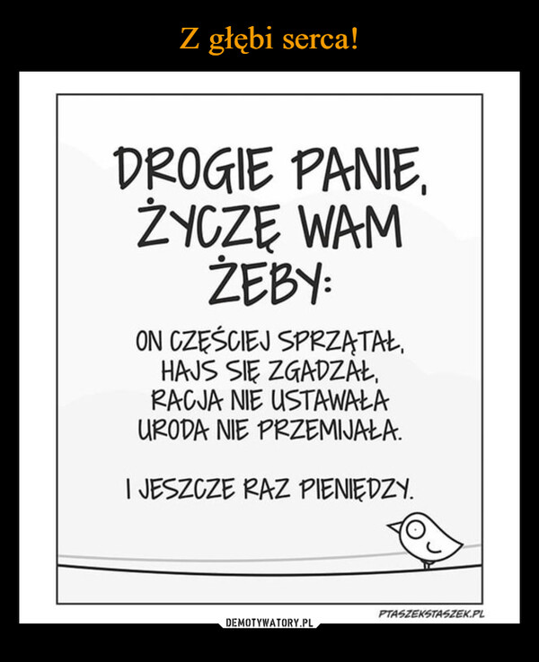  –  DROGIE PANIE.ŻYCZĘ WAMŻEBY:ON CZĘŚCIEJ SPRZĄTAŁ,HAJS SIĘ ZGADZAŁ,RACJA NIE USTAWAŁAURODA NIE PRZEMIJAŁA.I JESZCZE RAZ PIENIĘDZY.PTASZEKSTASZEK.PL