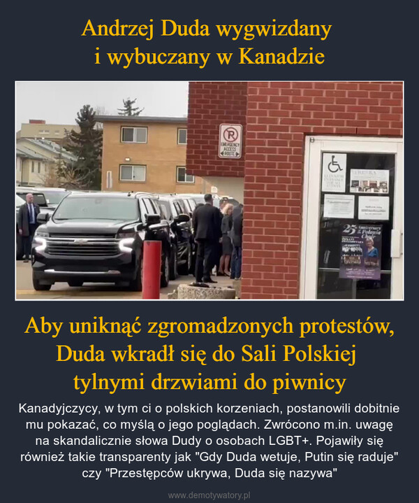 Aby uniknąć zgromadzonych protestów, Duda wkradł się do Sali Polskiej tylnymi drzwiami do piwnicy – Kanadyjczycy, w tym ci o polskich korzeniach, postanowili dobitnie mu pokazać, co myślą o jego poglądach. Zwrócono m.in. uwagę na skandalicznie słowa Dudy o osobach LGBT+. Pojawiły się również takie transparenty jak "Gdy Duda wetuje, Putin się raduje" czy "Przestępców ukrywa, Duda się nazywa" PEMERGENCYACCESSPOUTE&LLEVATORENTRANCETORNESYRENKA25PoloniaAnniversaryChair