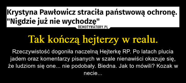 Tak kończą hejterzy w realu. – Rzeczywistość dogoniła naczelną Hejterkę RP. Po latach plucia jadem oraz komentarzy pisanych w szale nienawiści okazuje się, że ludziom się one... nie podobały. Biedna. Jak to mówili? Kozak w necie... Krystyna Pawłowicz straciła państwową ochronę."Nigdzie już nie wychodzę"