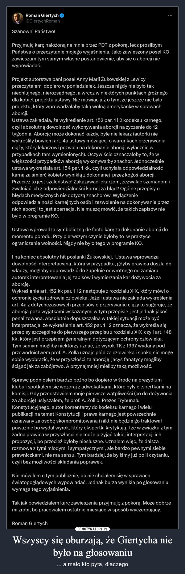 Wszyscy się oburzają, że Giertycha nie było na głosowaniu – ... a mało kto pyta, dlaczego Roman Giertych@GiertychRomanSzanowni Państwo!Przyjmuję karę nałożoną na mnie przez PDT z pokorą, lecz prosiłbymPaństwa o przeczytanie mojego wyjaśnienia. Jako zawieszony posel KOzawieszam tym samym własne postanowienie, aby się o aborcji niewypowiadać.Projekt autorstwa pani poseł Anny Marii Żukowskiej z Lewicyprzeczytałem dopiero w poniedziałek. Jeszcze nigdy nie było takniechlujnego, nierozsądnego, a wręcz w niektórych punktach groźnegodla kobiet projektu ustawy. Nie mówiąc już o tym, że jeszcze nie byłoprojektu, który wprowadzałaby taką wolną amerykankę w sprawachaborcji.Ustawa zakładała, że wykreślenie art. 152 par. 1 i 2 kodeksu karnego,czyli absolutną dowolność wykonywania aborcji na życzenie do 12tygodnia. Aborcję może dokonać każdy, byle nie lekarz (autorki niewykreśliły bowiem art. 4a ustawy mówiącej o warunkach przerywaniaciąży, który lekarzowi pozwala na dokonanie aborcji wyłącznie wprzypadkach tam wymienionych). Oczywiście oznaczałoby to, że wwiększości przypadków aborcję wykonywałby znachor. Jednocześnieustawa wykreślała art. 154 par. 1 kk, czyli uchylała odpowiedzialnośćkamą za śmierć kobiety wynikłą z dokonanej przez kogoś aborcji.Przecież to jest szaleństwo! Zakazywać lekarzom, zezwalać szamanom izwalniać ich z odpowiedzialności karnej za blad? Ogólne przepisy obłędach medycznych nie dotyczą znachorów. Wyłączenieodpowiedzialności karnej tych osób i zezwolenie na dokonywanie przeznich aborcji to jest aberracja. Nie muszę mówić, że takich zapisów niebyło w programie KO.Ustawa wprowadza symboliczną de facto karę za dokonanie aborcji domomentu porodu. Przy pierwszym czynie byłoby to w praktyceograniczenie wolności. Nigdy nie było tego w programie KO.I na koniec absolutny hit posłanki Żukowskiej. Ustawa wprowadzadowolność interpretacyjną, która w przypadku, gdyby prawica doszła dowładzy, mogłaby doprowadzić do zupełnie odwrotnego od zamiaruautorek interpretowania jej zapisów i wymierzania kar dożywocia zaaborcję.Wykreślenie art. 152 kk par. 1 i 2 następuje z rozdziału XIX, który mówi oochronie życia i zdrowia człowieka. Jeżeli ustawa nie zakłada wykreśleniaart. 4a z dotychczasowych przepisów o przerywaniu ciąży to sugeruje, żeaborcja poza wyjątkami wskazanymi w tym przepisie jest jednak jakośpenalizowana. Absolutnie dopuszczalna w takiej sytuacji może byćinterpretacja, że wykreślenie art. 152 par. 1 i 2 oznacza, że wykreśla sięprzepisy szczególne do pierwszego przepisu z rozdziału XIX czyli art. 148kk, który jest przepisem generalnym dotyczącym ochrony człowieka.Tym samym mogliby niektórzy uznać, że wyrok TK z 1997 wydany podprzewodnictwem prof. A. Zolla uznaje płód za człowieka i spokojnie mogęsobie wyobrazić, że w przyszłości za aborcję jacyś fanatycy moglibyścigać jak za zabójstwo. A przynajmniej mieliby taką możliwość.Sprawę podniosłem bardzo późno bo dopiero w środę na prezydiumklubu i spotkałem się wczoraj z adwokatkami, które były ekspertkami nakomisji. Gdy przedstawiłem moje pierwsze wątpliwości (co do dożywociaza aborcję) usłyszałem, że prof. A. Zoll b. Prezes TrybunałuKonstytucyjnego, autor komentarzy do kodeksu karnego i wielupublikacji na temat Konstytucji i prawa karnego jest powszechnieuznawany za osobę skompromitowaną i nikt nie będzie go traktowałpoważnie bo wydał wyrok, który ekspertki krytykują. I że w związku z tymżadna prawica w przyszłości nie może przyjąć takiej interpretacji ichpropozycji, bo przecież byłoby niesłuszne. Uznałem więc, że dalszarozmowa z tymi młodymi i sympatycznymi, ale bardzo pewnymi siebieprawniczkami, nie ma sensu. Tym bardziej, że byliśmy już po Il czytaniu,czyli bez możliwości składania poprawek.Nie mówiłem o tym publicznie, bo nie chciałem się w sprawachświatopoglądowych wypowiadać. Jednak burza wynikła po głosowaniuwymaga tego wyjaśnienia.Tak jak powiedziałem karę zawieszenia przyjmuję z pokorą. Może dobrzemi zrobi, bo pracowałem ostatnie miesiące w sposób wyczerpujący.Roman Giertych