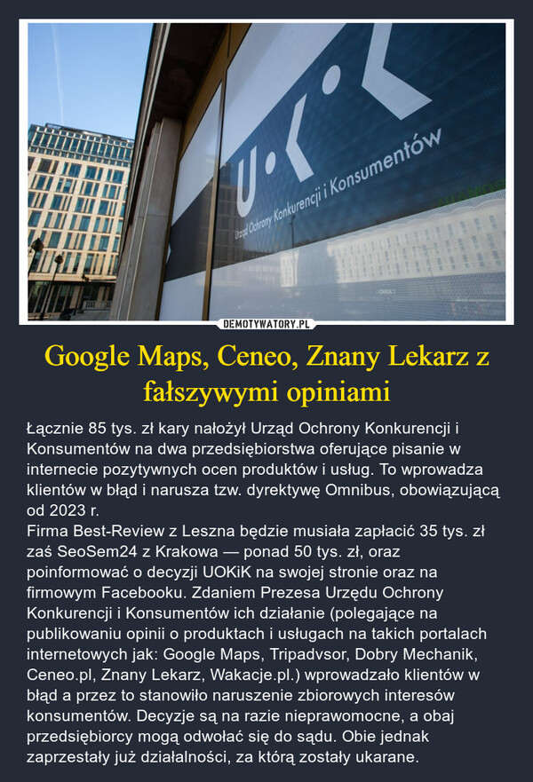 Google Maps, Ceneo, Znany Lekarz z fałszywymi opiniami – Łącznie 85 tys. zł kary nałożył Urząd Ochrony Konkurencji i Konsumentów na dwa przedsiębiorstwa oferujące pisanie w internecie pozytywnych ocen produktów i usług. To wprowadza klientów w błąd i narusza tzw. dyrektywę Omnibus, obowiązującą od 2023 r.Firma Best-Review z Leszna będzie musiała zapłacić 35 tys. zł zaś SeoSem24 z Krakowa — ponad 50 tys. zł, oraz poinformować o decyzji UOKiK na swojej stronie oraz na firmowym Facebooku. Zdaniem Prezesa Urzędu Ochrony Konkurencji i Konsumentów ich działanie (polegające na publikowaniu opinii o produktach i usługach na takich portalach internetowych jak: Google Maps, Tripadvsor, Dobry Mechanik, Ceneo.pl, Znany Lekarz, Wakacje.pl.) wprowadzało klientów w błąd a przez to stanowiło naruszenie zbiorowych interesów konsumentów. Decyzje są na razie nieprawomocne, a obaj przedsiębiorcy mogą odwołać się do sądu. Obie jednak zaprzestały już działalności, za którą zostały ukarane. Urad Ochrony Konkurencji i Konsumentów