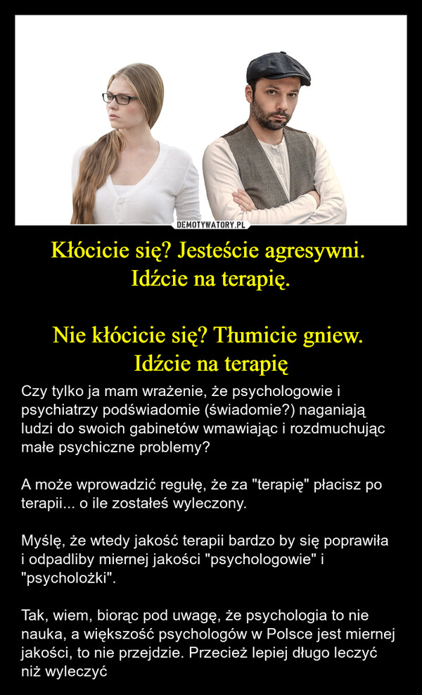 Kłócicie się? Jesteście agresywni. Idźcie na terapię.Nie kłócicie się? Tłumicie gniew. Idźcie na terapię – Czy tylko ja mam wrażenie, że psychologowie i psychiatrzy podświadomie (świadomie?) naganiają ludzi do swoich gabinetów wmawiając i rozdmuchując małe psychiczne problemy?A może wprowadzić regułę, że za "terapię" płacisz po terapii... o ile zostałeś wyleczony.Myślę, że wtedy jakość terapii bardzo by się poprawiła i odpadliby miernej jakości "psychologowie" i "psycholożki".Tak, wiem, biorąc pod uwagę, że psychologia to nie nauka, a większość psychologów w Polsce jest miernej jakości, to nie przejdzie. Przecież lepiej długo leczyć niż wyleczyć 