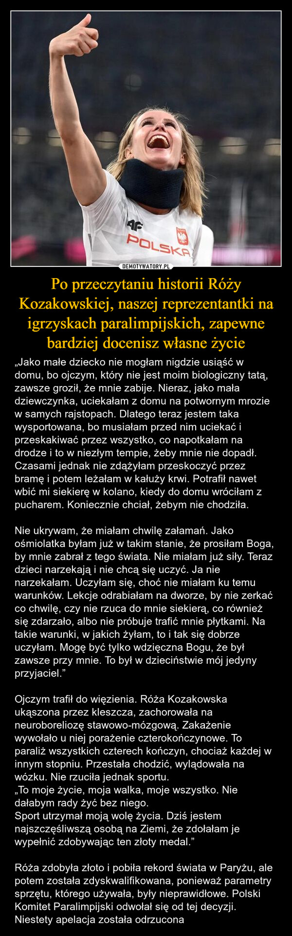 Po przeczytaniu historii Róży Kozakowskiej, naszej reprezentantki na igrzyskach paralimpijskich, zapewne bardziej docenisz własne życie – „Jako małe dziecko nie mogłam nigdzie usiąść w domu, bo ojczym, który nie jest moim biologiczny tatą, zawsze groził, że mnie zabije. Nieraz, jako mała dziewczynka, uciekałam z domu na potwornym mrozie w samych rajstopach. Dlatego teraz jestem taka wysportowana, bo musiałam przed nim uciekać i przeskakiwać przez wszystko, co napotkałam na drodze i to w niezłym tempie, żeby mnie nie dopadł. Czasami jednak nie zdążyłam przeskoczyć przez bramę i potem leżałam w kałuży krwi. Potrafił nawet wbić mi siekierę w kolano, kiedy do domu wróciłam z pucharem. Koniecznie chciał, żebym nie chodziła. Nie ukrywam, że miałam chwilę załamań. Jako ośmiolatka byłam już w takim stanie, że prosiłam Boga, by mnie zabrał z tego świata. Nie miałam już siły. Teraz dzieci narzekają i nie chcą się uczyć. Ja nie narzekałam. Uczyłam się, choć nie miałam ku temu warunków. Lekcje odrabiałam na dworze, by nie zerkać co chwilę, czy nie rzuca do mnie siekierą, co również się zdarzało, albo nie próbuje trafić mnie płytkami. Na takie warunki, w jakich żyłam, to i tak się dobrze uczyłam. Mogę być tylko wdzięczna Bogu, że był zawsze przy mnie. To był w dzieciństwie mój jedyny przyjaciel.”Ojczym trafił do więzienia. Róża Kozakowska  ukąszona przez kleszcza, zachorowała na neuroboreliozę stawowo-mózgową. Zakażenie wywołało u niej porażenie czterokończynowe. To paraliż wszystkich czterech kończyn, chociaż każdej w innym stopniu. Przestała chodzić, wylądowała na wózku. Nie rzuciła jednak sportu.„To moje życie, moja walka, moje wszystko. Nie dałabym rady żyć bez niego.Sport utrzymał moją wolę życia. Dziś jestem najszczęśliwszą osobą na Ziemi, że zdołałam je wypełnić zdobywając ten złoty medal.”Róża zdobyła złoto i pobiła rekord świata w Paryżu, ale potem została zdyskwalifikowana, ponieważ parametry sprzętu, którego używała, były nieprawidłowe. Polski Komitet Paralimpijski odwołał się od tej decyzji. Niestety apelacja została odrzucona AFPOLSKA