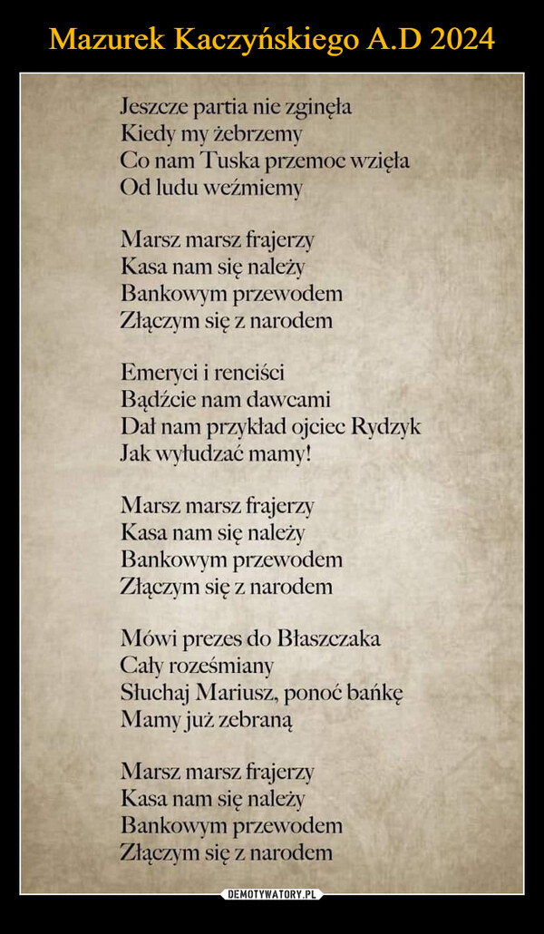  –  Jeszcze partia nie zginęłaKiedy my żebrzemyCo nam Tuska przemoc wzięłaOd ludu weźmiemyMarsz marsz frajerzyKasa nam się należyBankowym przewodemZłączym się z narodemEmeryci i renciściBądźcie nam dawcamiDał nam przykład ojciec RydzykJak wyłudzać mamy!Marsz marsz frajerzyKasa nam się należyBankowym przewodemZłączym się z narodemMówi prezes do BłaszczakaCały roześmianySłuchaj Mariusz, ponoć bańkęMamy już zebranąMarsz marsz frajerzyKasa nam się należyBankowym przewodemZłączym się z narodem